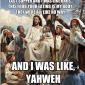 And I was like, yahweh.